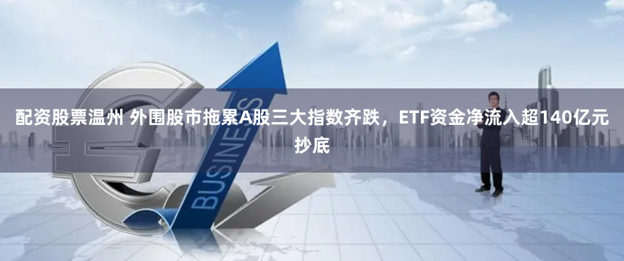 配资股票温州 外围股市拖累A股三大指数齐跌，ETF资金净流入超140亿元抄底