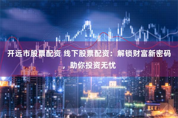 开远市股票配资 线下股票配资：解锁财富新密码，助你投资无忧