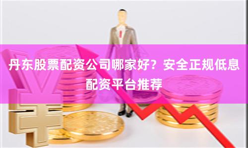 丹东股票配资公司哪家好？安全正规低息配资平台推荐