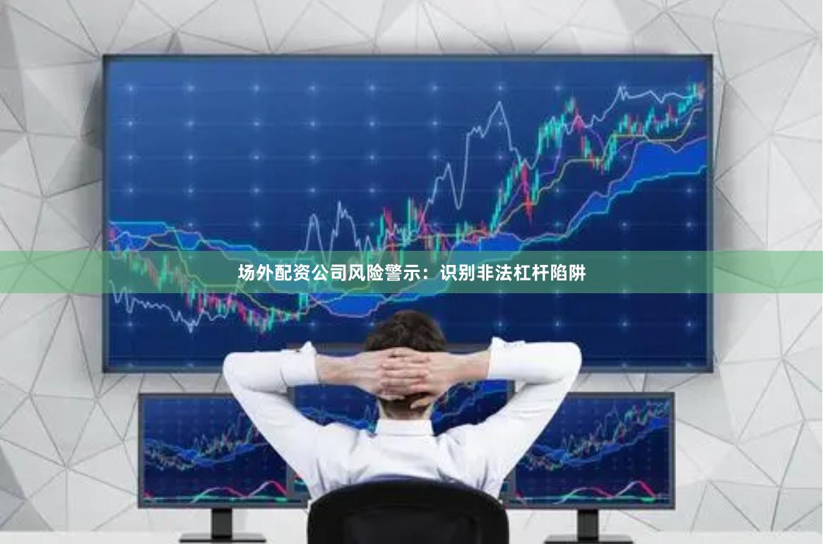 场外配资公司风险警示：识别非法杠杆陷阱